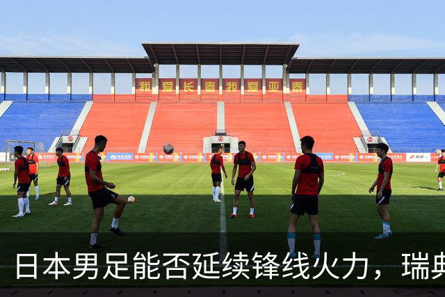 日本男足能否延续锋线火力，瑞典队有何应对？