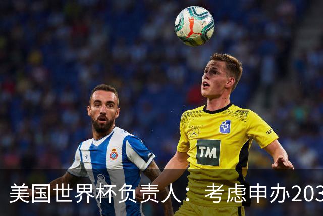 美国世界杯负责人：考虑申办2038年世界杯 我们办花的钱少很多