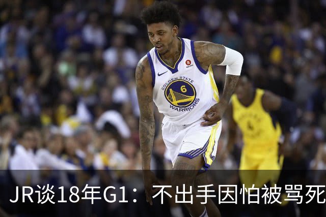 JR谈18年G1：不出手因怕被骂死 老詹拿钱多该他投 他到现在还生气
